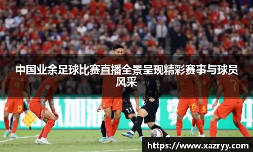 中国业余足球比赛直播全景呈现精彩赛事与球员风采