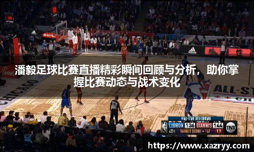 潘毅足球比赛直播精彩瞬间回顾与分析，助你掌握比赛动态与战术变化