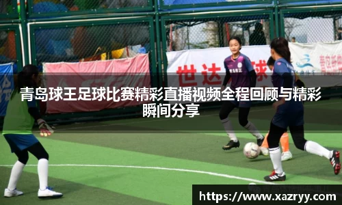 青岛球王足球比赛精彩直播视频全程回顾与精彩瞬间分享