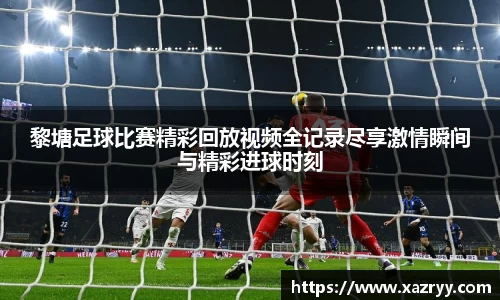 黎塘足球比赛精彩回放视频全记录尽享激情瞬间与精彩进球时刻