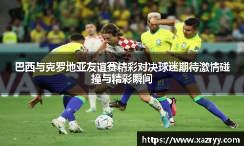 巴西与克罗地亚友谊赛精彩对决球迷期待激情碰撞与精彩瞬间